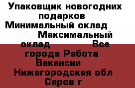 Упаковщик новогодних подарков › Минимальный оклад ­ 38 000 › Максимальный оклад ­ 50 000 - Все города Работа » Вакансии   . Нижегородская обл.,Саров г.